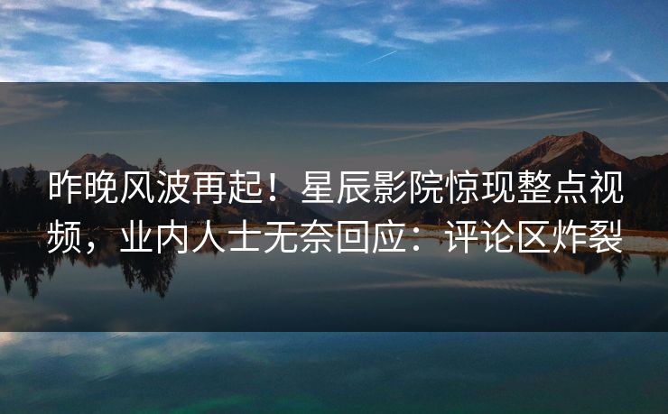 昨晚风波再起！星辰影院惊现整点视频，业内人士无奈回应：评论区炸裂