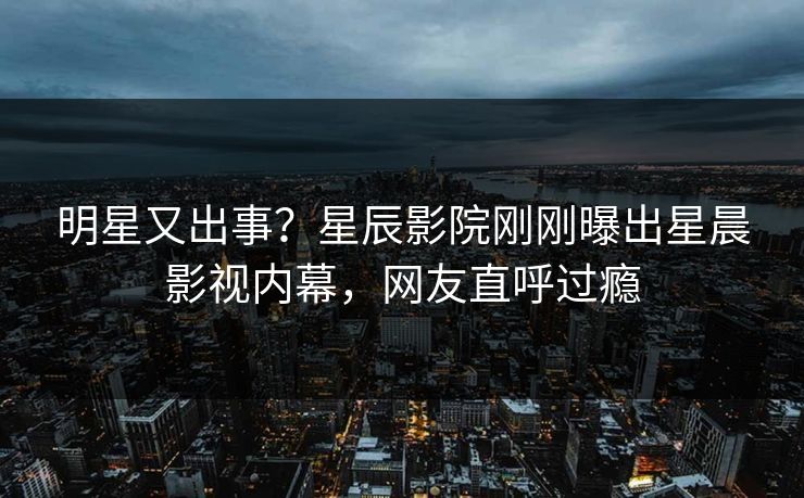 明星又出事？星辰影院刚刚曝出星晨影视内幕，网友直呼过瘾