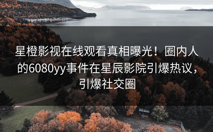 星橙影视在线观看真相曝光！圈内人的6080yy事件在星辰影院引爆热议，引爆社交圈