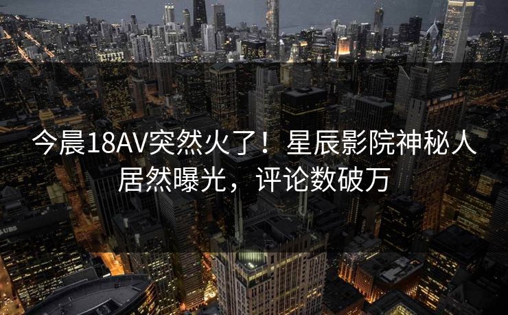 今晨18AV突然火了！星辰影院神秘人居然曝光，评论数破万
