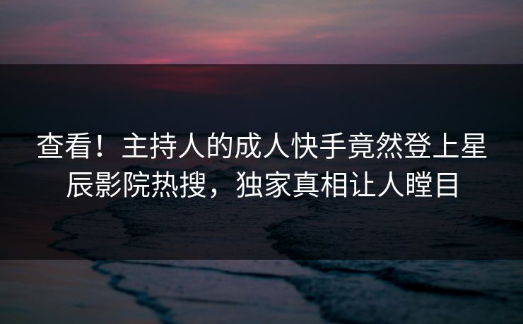 查看！主持人的成人快手竟然登上星辰影院热搜，独家真相让人瞠目