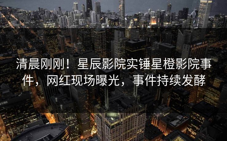 清晨刚刚！星辰影院实锤星橙影院事件，网红现场曝光，事件持续发酵