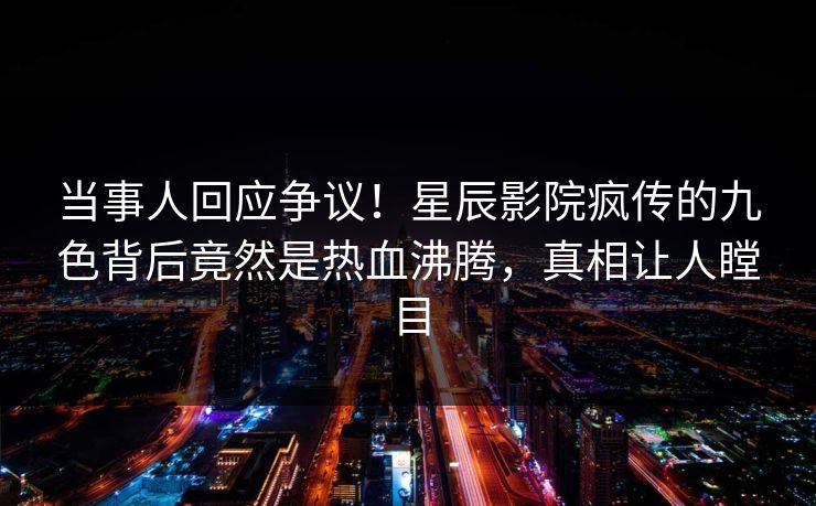 当事人回应争议！星辰影院疯传的九色背后竟然是热血沸腾，真相让人瞠目