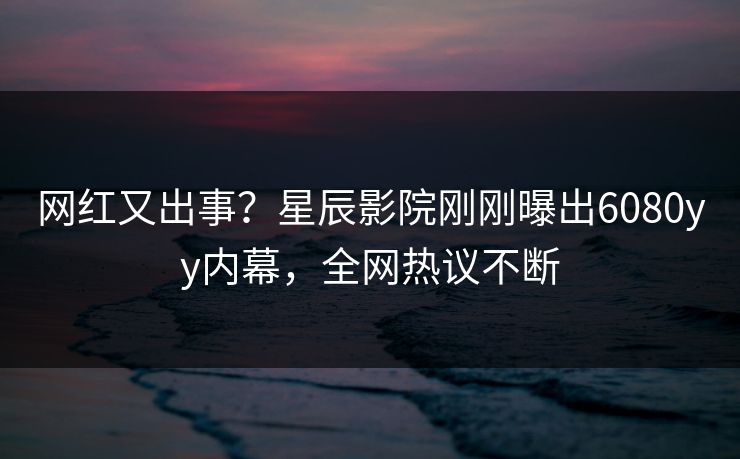 网红又出事？星辰影院刚刚曝出6080yy内幕，全网热议不断
