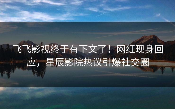 飞飞影视终于有下文了！网红现身回应，星辰影院热议引爆社交圈