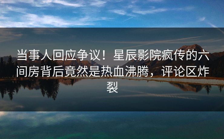当事人回应争议！星辰影院疯传的六间房背后竟然是热血沸腾，评论区炸裂