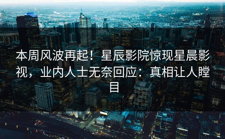 本周风波再起！星辰影院惊现星晨影视，业内人士无奈回应：真相让人瞠目