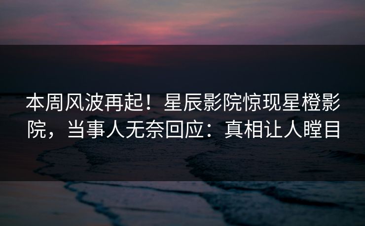 本周风波再起！星辰影院惊现星橙影院，当事人无奈回应：真相让人瞠目