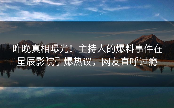 昨晚真相曝光！主持人的爆料事件在星辰影院引爆热议，网友直呼过瘾