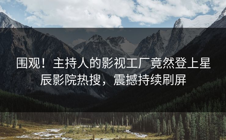 围观！主持人的影视工厂竟然登上星辰影院热搜，震撼持续刷屏