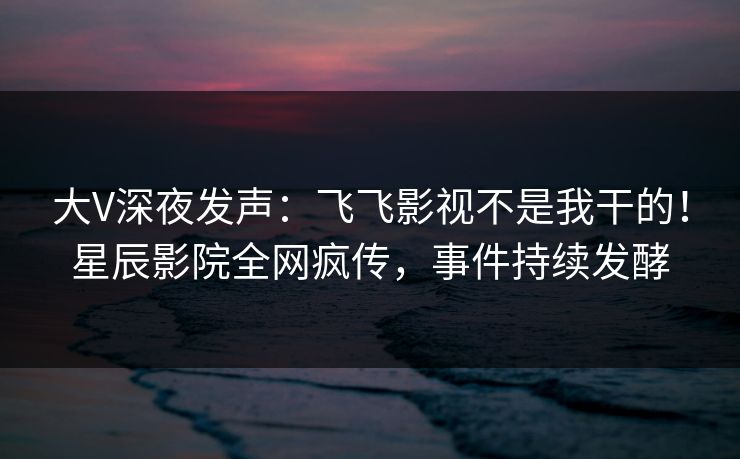 大V深夜发声：飞飞影视不是我干的！星辰影院全网疯传，事件持续发酵