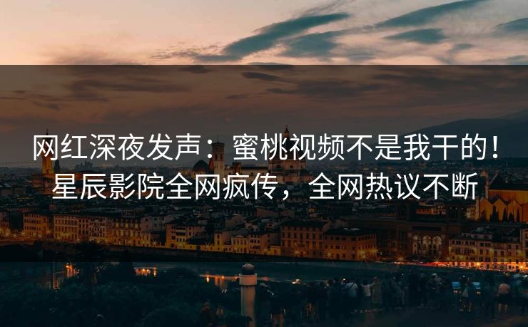 网红深夜发声：蜜桃视频不是我干的！星辰影院全网疯传，全网热议不断