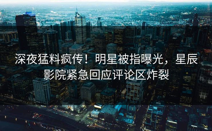 深夜猛料疯传！明星被指曝光，星辰影院紧急回应评论区炸裂