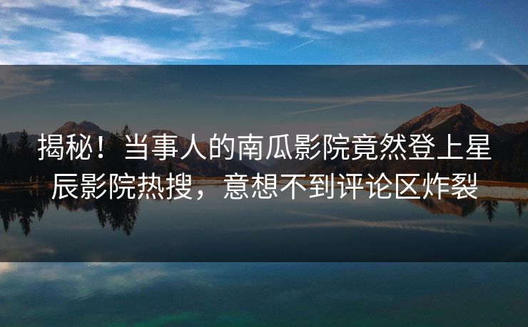 揭秘！当事人的南瓜影院竟然登上星辰影院热搜，意想不到评论区炸裂