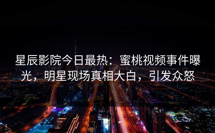 星辰影院今日最热：蜜桃视频事件曝光，明星现场真相大白，引发众怒