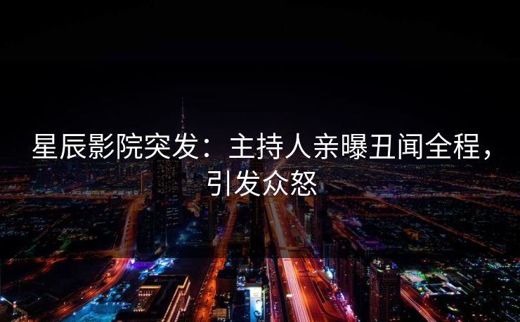 星辰影院突发：主持人亲曝丑闻全程，引发众怒