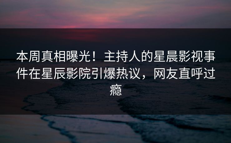 本周真相曝光！主持人的星晨影视事件在星辰影院引爆热议，网友直呼过瘾