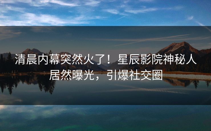 清晨内幕突然火了！星辰影院神秘人居然曝光，引爆社交圈