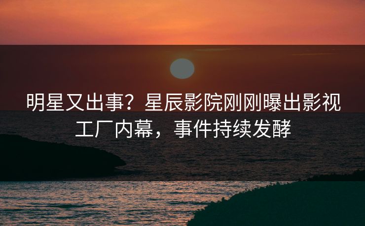 明星又出事？星辰影院刚刚曝出影视工厂内幕，事件持续发酵