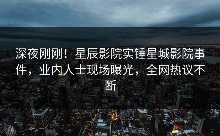 深夜刚刚！星辰影院实锤星城影院事件，业内人士现场曝光，全网热议不断