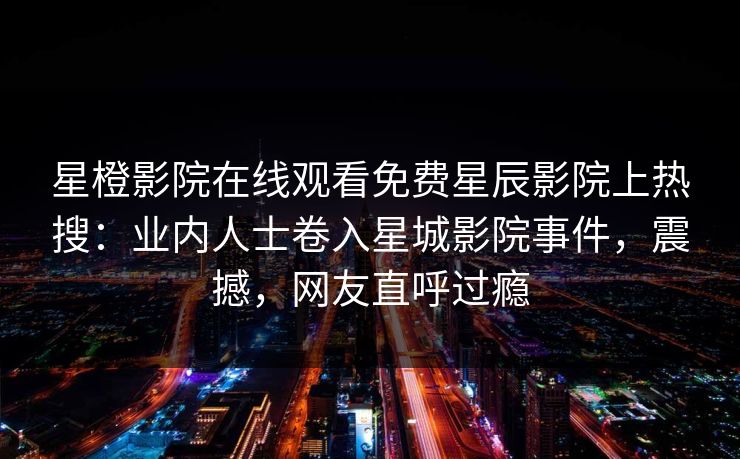 星橙影院在线观看免费星辰影院上热搜：业内人士卷入星城影院事件，震撼，网友直呼过瘾