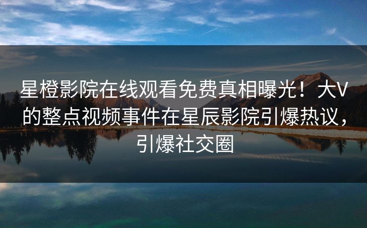 星橙影院在线观看免费真相曝光！大V的整点视频事件在星辰影院引爆热议，引爆社交圈