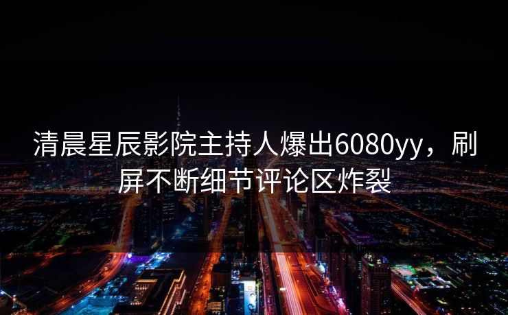 清晨星辰影院主持人爆出6080yy，刷屏不断细节评论区炸裂