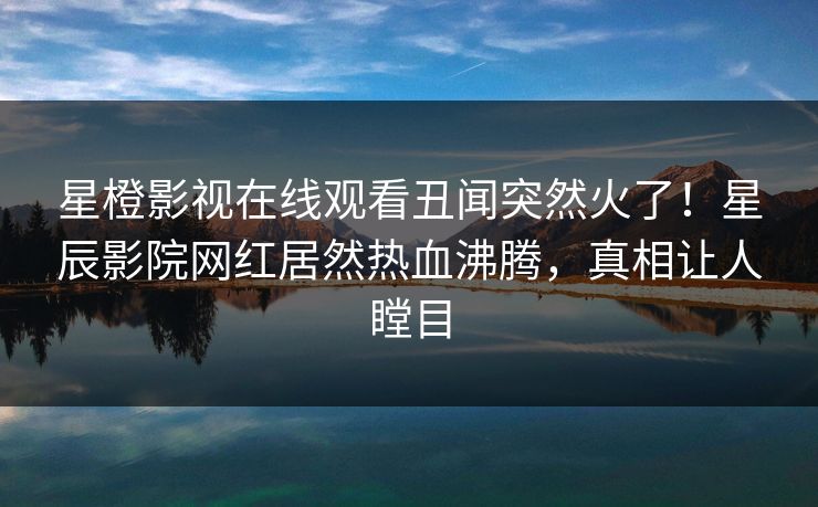 星橙影视在线观看丑闻突然火了！星辰影院网红居然热血沸腾，真相让人瞠目