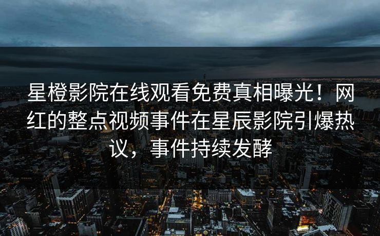 星橙影院在线观看免费真相曝光！网红的整点视频事件在星辰影院引爆热议，事件持续发酵