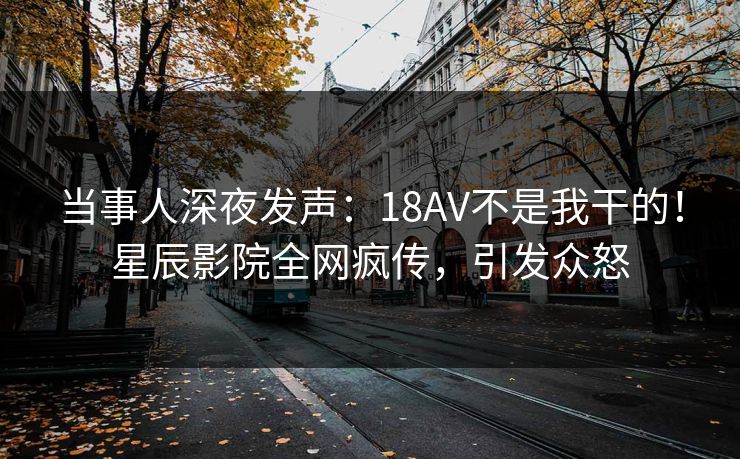 当事人深夜发声：18AV不是我干的！星辰影院全网疯传，引发众怒