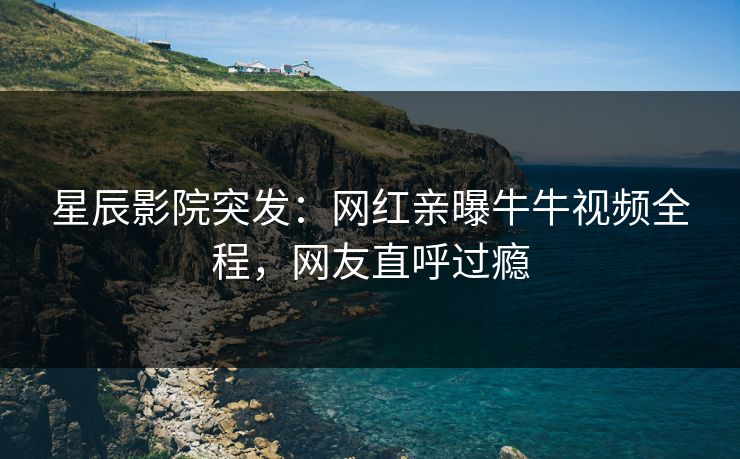 星辰影院突发：网红亲曝牛牛视频全程，网友直呼过瘾