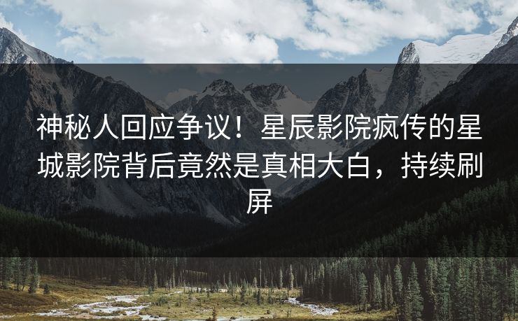 神秘人回应争议！星辰影院疯传的星城影院背后竟然是真相大白，持续刷屏