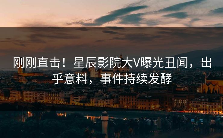 刚刚直击！星辰影院大V曝光丑闻，出乎意料，事件持续发酵