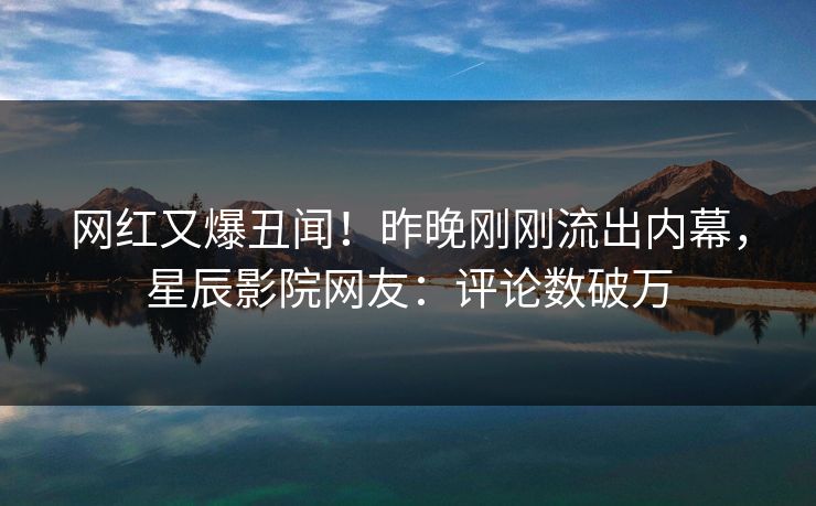 网红又爆丑闻！昨晚刚刚流出内幕，星辰影院网友：评论数破万