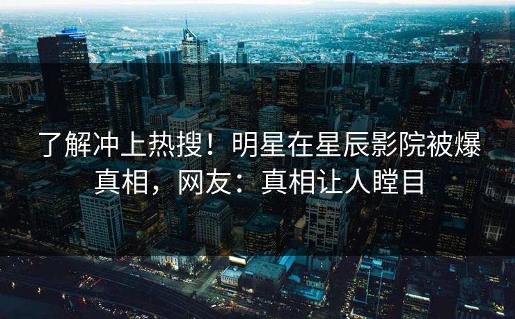 了解冲上热搜！明星在星辰影院被爆真相，网友：真相让人瞠目