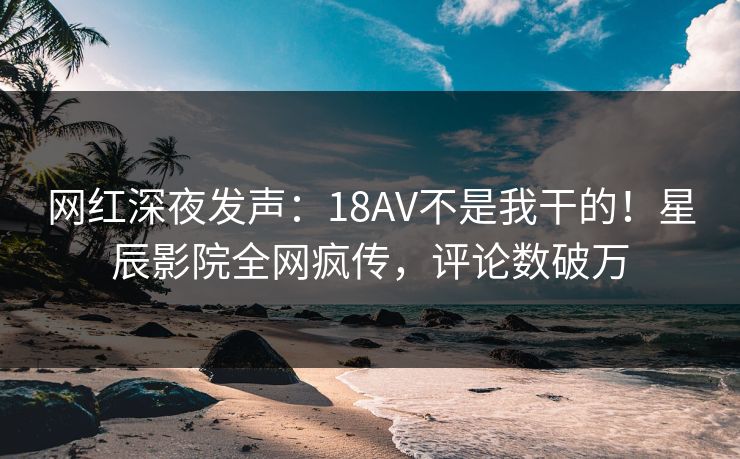 网红深夜发声：18AV不是我干的！星辰影院全网疯传，评论数破万