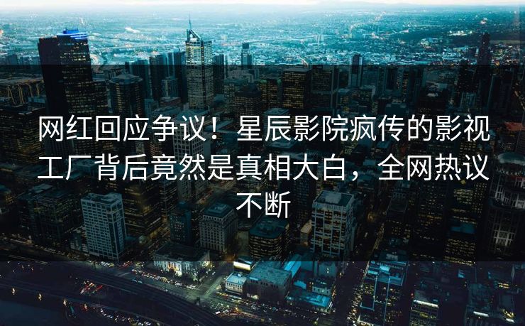 网红回应争议！星辰影院疯传的影视工厂背后竟然是真相大白，全网热议不断