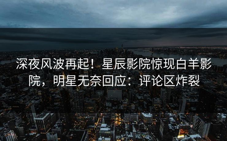 深夜风波再起！星辰影院惊现白羊影院，明星无奈回应：评论区炸裂