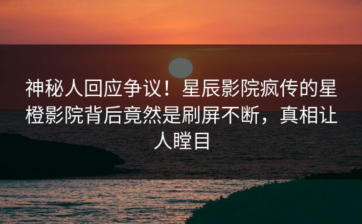 神秘人回应争议！星辰影院疯传的星橙影院背后竟然是刷屏不断，真相让人瞠目