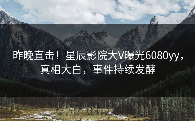 昨晚直击！星辰影院大V曝光6080yy，真相大白，事件持续发酵