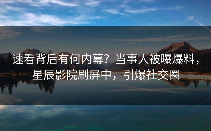 速看背后有何内幕？当事人被曝爆料，星辰影院刷屏中，引爆社交圈