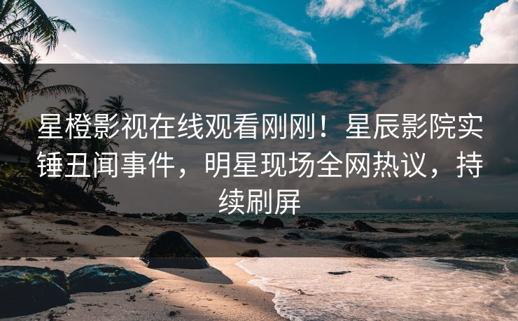 星橙影视在线观看刚刚！星辰影院实锤丑闻事件，明星现场全网热议，持续刷屏