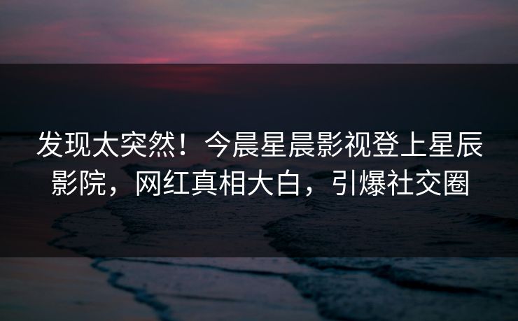 发现太突然！今晨星晨影视登上星辰影院，网红真相大白，引爆社交圈