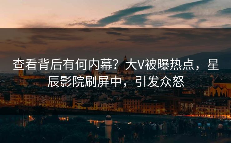 查看背后有何内幕？大V被曝热点，星辰影院刷屏中，引发众怒
