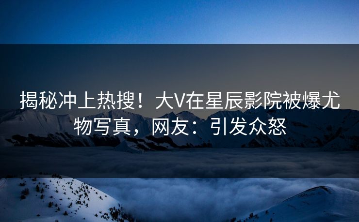 揭秘冲上热搜！大V在星辰影院被爆尤物写真，网友：引发众怒