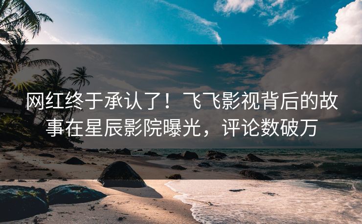 网红终于承认了！飞飞影视背后的故事在星辰影院曝光，评论数破万
