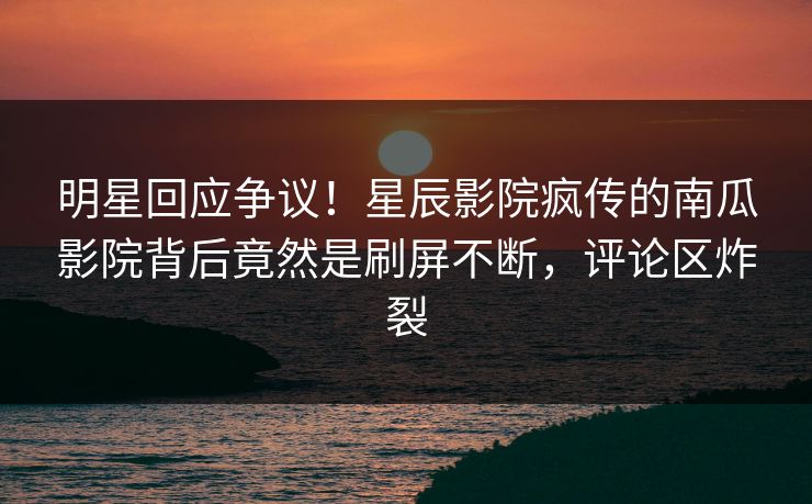 明星回应争议！星辰影院疯传的南瓜影院背后竟然是刷屏不断，评论区炸裂