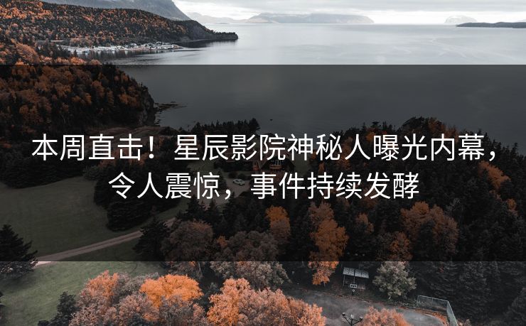 本周直击！星辰影院神秘人曝光内幕，令人震惊，事件持续发酵