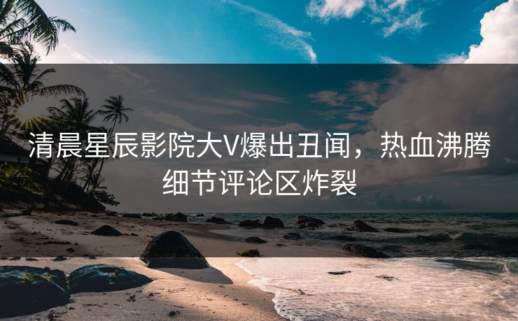 清晨星辰影院大V爆出丑闻，热血沸腾细节评论区炸裂