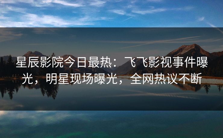 星辰影院今日最热：飞飞影视事件曝光，明星现场曝光，全网热议不断